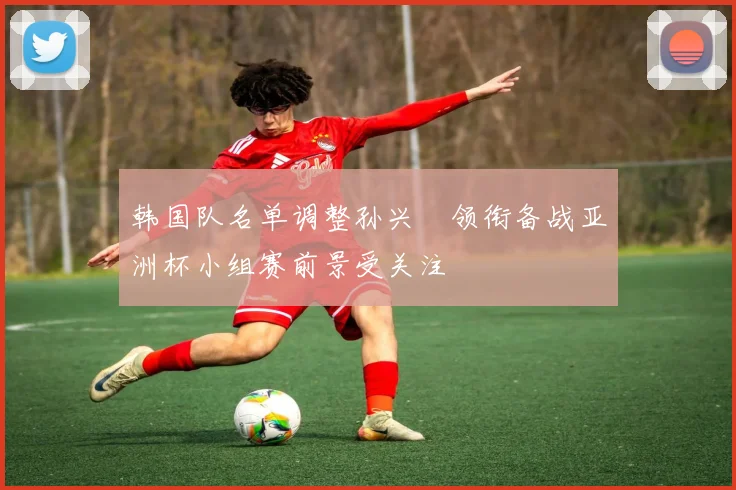 韩国队名单调整孙兴慜领衔备战亚洲杯小组赛前景受关注